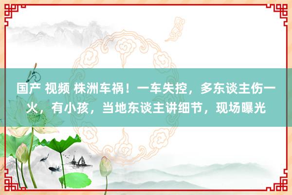 国产 视频 株洲车祸！一车失控，多东谈主伤一火，有小孩，当地东谈主讲细节，现场曝光