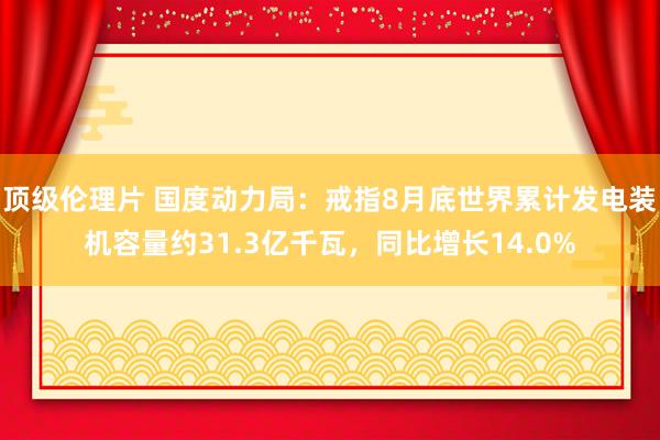 顶级伦理片 国度动力局：戒指8月底世界累计发电装机容量约31.3亿千瓦，同比增长14.0%