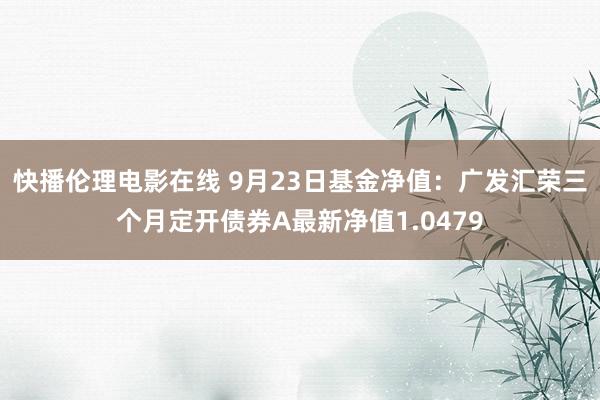 快播伦理电影在线 9月23日基金净值：广发汇荣三个月定开债券A最新净值1.0479