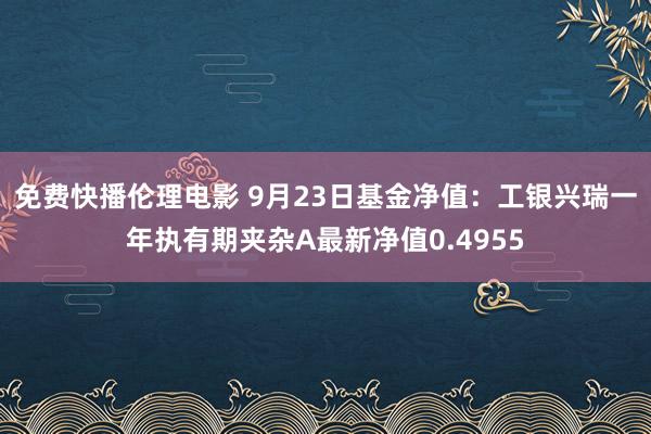 免费快播伦理电影 9月23日基金净值：工银兴瑞一年执有期夹杂A最新净值0.4955