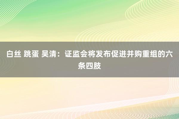 白丝 跳蛋 吴清：证监会将发布促进并购重组的六条四肢