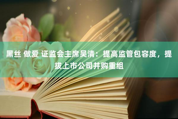 黑丝 做爱 证监会主席吴清：提高监管包容度，提拔上市公司并购重组