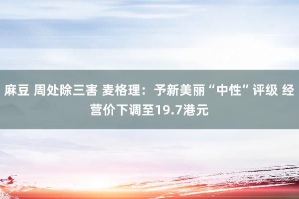 麻豆 周处除三害 麦格理：予新美丽“中性”评级 经营价下调至19.7港元