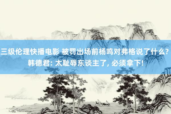 三级伦理快播电影 被罚出场前杨鸣对弗格说了什么? 韩德君: 太耻辱东谈主了, 必须拿下!