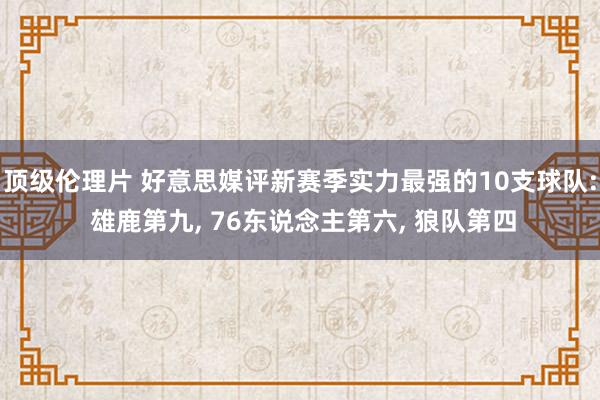 顶级伦理片 好意思媒评新赛季实力最强的10支球队: 雄鹿第九, 76东说念主第六, 狼队第四