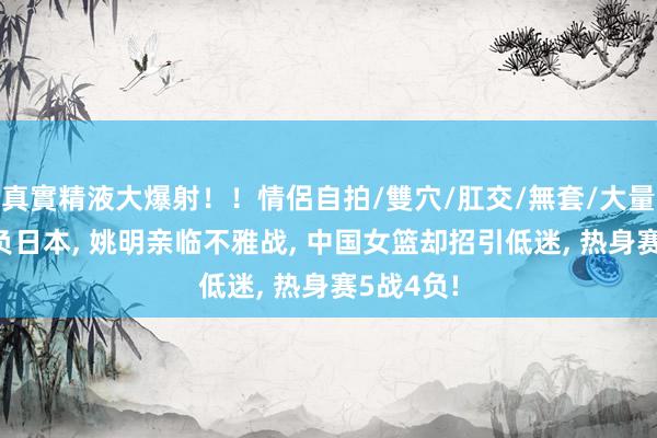 真實精液大爆射！！情侶自拍/雙穴/肛交/無套/大量噴精 再负日本, 姚明亲临不雅战, 中国女篮却招引低迷, 热身赛5战4负!