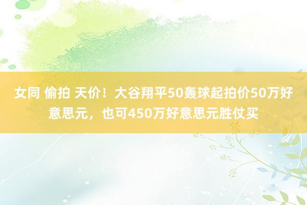 女同 偷拍 天价！大谷翔平50轰球起拍价50万好意思元，也可450万好意思元胜仗买