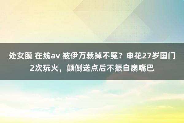 处女膜 在线av 被伊万裁掉不冤？申花27岁国门2次玩火，颠倒送点后不振自扇嘴巴