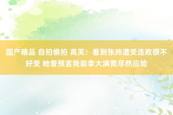 国产精品 自拍偷拍 高芙：看到张帅遭受连败很不好受 她曾预言我能拿大满贯尽然应验