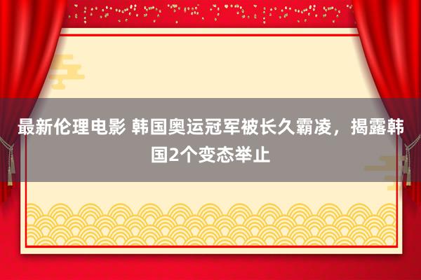 最新伦理电影 韩国奥运冠军被长久霸凌，揭露韩国2个变态举止