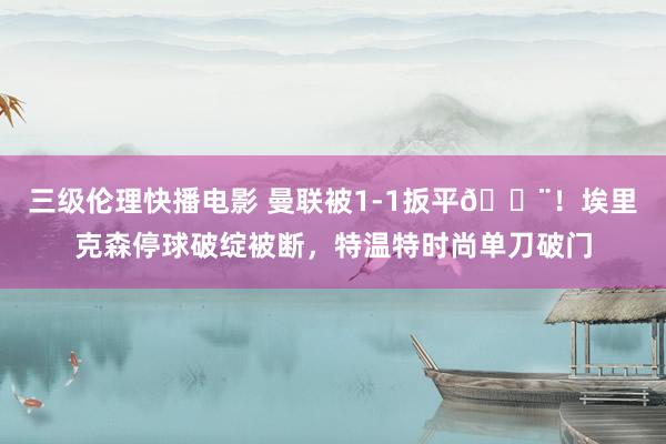 三级伦理快播电影 曼联被1-1扳平😨！埃里克森停球破绽被断，特温特时尚单刀破门