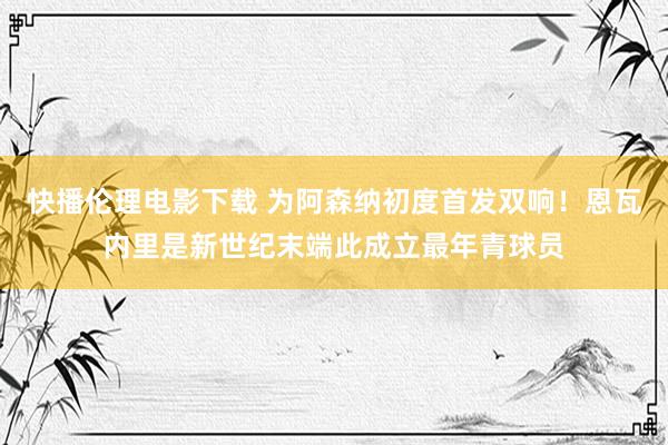 快播伦理电影下载 为阿森纳初度首发双响！恩瓦内里是新世纪末端此成立最年青球员