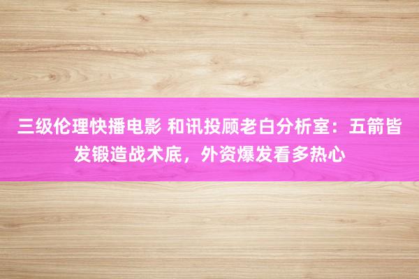 三级伦理快播电影 和讯投顾老白分析室：五箭皆发锻造战术底，外资爆发看多热心