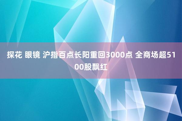 探花 眼镜 沪指百点长阳重回3000点 全商场超5100股飘红