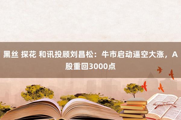 黑丝 探花 和讯投顾刘昌松：牛市启动逼空大涨，A股重回3000点