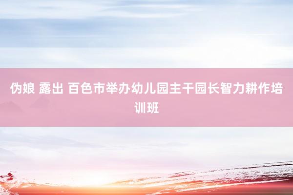 伪娘 露出 百色市举办幼儿园主干园长智力耕作培训班