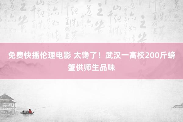 免费快播伦理电影 太馋了！武汉一高校200斤螃蟹供师生品味