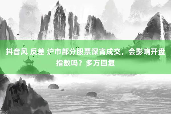 抖音风 反差 沪市部分股票深宵成交，会影响开盘指数吗？多方回复