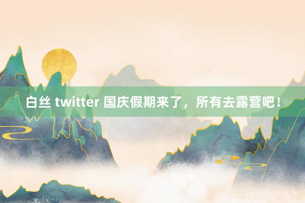 白丝 twitter 国庆假期来了，所有去露营吧！