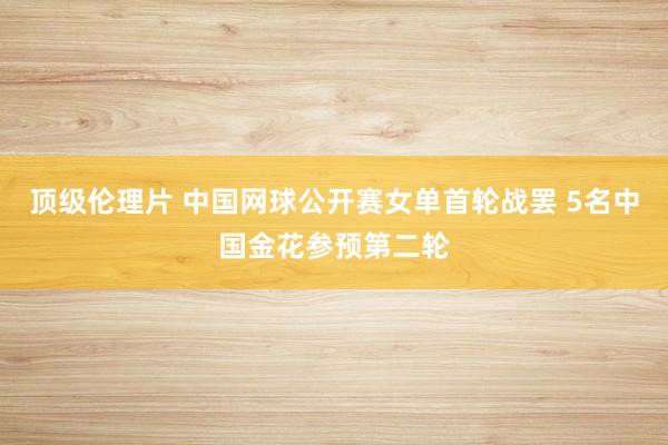 顶级伦理片 中国网球公开赛女单首轮战罢 5名中国金花参预第二轮