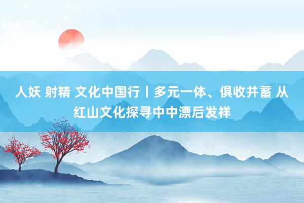 人妖 射精 文化中国行丨多元一体、俱收并蓄 从红山文化探寻中中漂后发祥