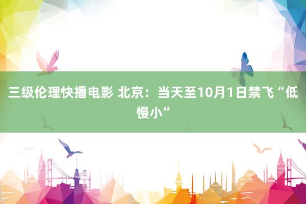 三级伦理快播电影 北京：当天至10月1日禁飞“低慢小”