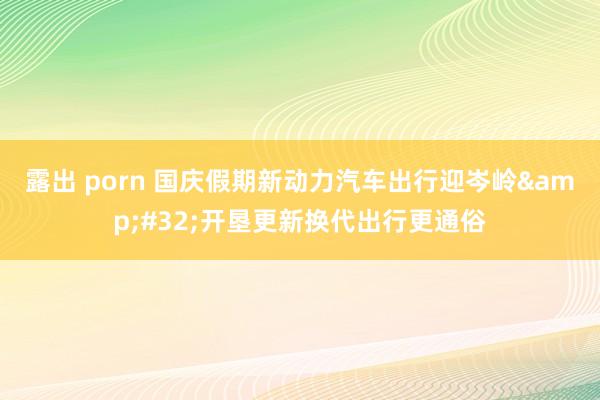 露出 porn 国庆假期新动力汽车出行迎岑岭&#32;开垦更新换代出行更通俗