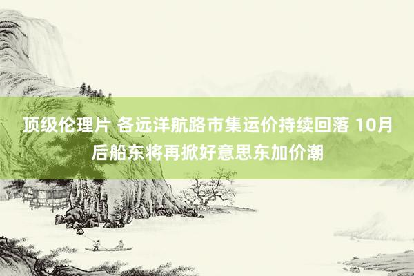 顶级伦理片 各远洋航路市集运价持续回落 10月后船东将再掀好意思东加价潮