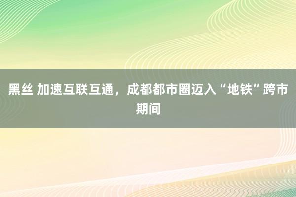 黑丝 加速互联互通，成都都市圈迈入“地铁”跨市期间