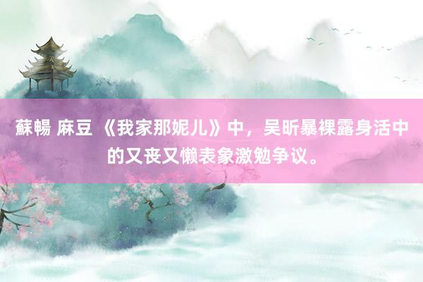 蘇暢 麻豆 《我家那妮儿》中，吴昕暴裸露身活中的又丧又懒表象激勉争议。