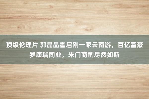 顶级伦理片 郭晶晶霍启刚一家云南游，百亿富豪罗康瑞同业，朱门商酌尽然如斯