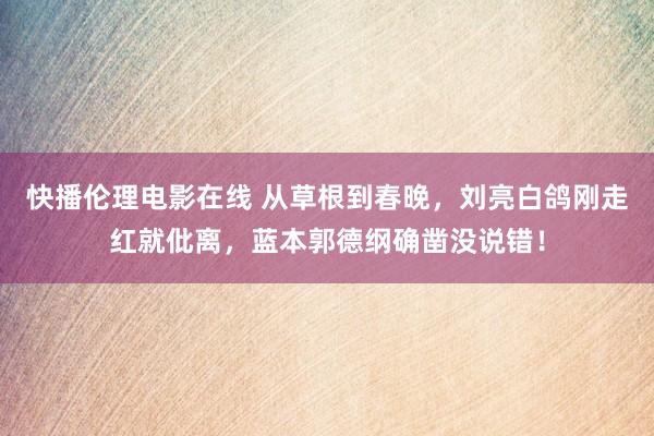 快播伦理电影在线 从草根到春晚，刘亮白鸽刚走红就仳离，蓝本郭德纲确凿没说错！