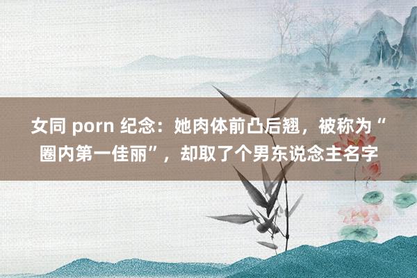 女同 porn 纪念：她肉体前凸后翘，被称为“圈内第一佳丽”，却取了个男东说念主名字