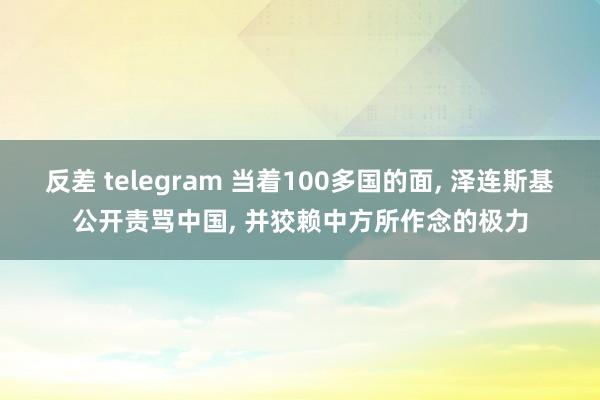 反差 telegram 当着100多国的面, 泽连斯基公开责骂中国, 并狡赖中方所作念的极力