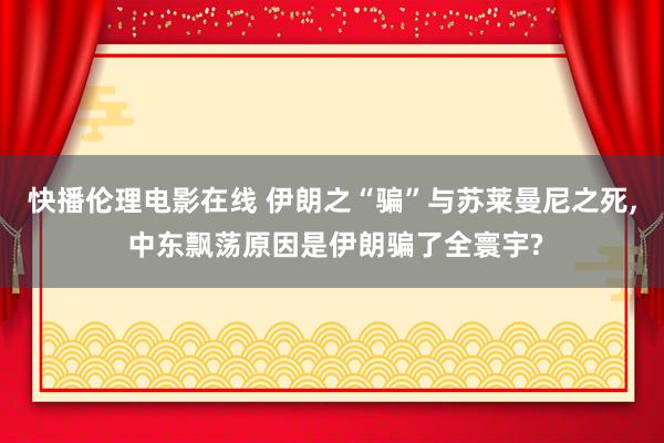 快播伦理电影在线 伊朗之“骗”与苏莱曼尼之死, 中东飘荡原因是伊朗骗了全寰宇?