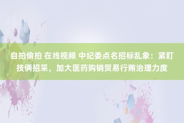 自拍偷拍 在线视频 中纪委点名招标乱象：紧盯技俩招采，加大医药购销贸易行贿治理力度