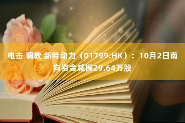 电击 调教 新特动力（01799.HK）：10月2日南向资金减握29.64万股