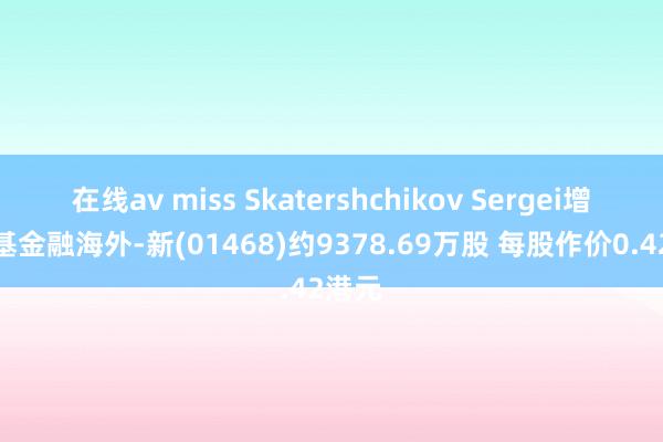 在线av miss Skatershchikov Sergei增捏京基金融海外-新(01468)约9378.69万股 每股作价0.42港元