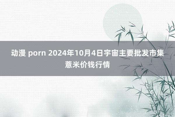 动漫 porn 2024年10月4日宇宙主要批发市集薏米价钱行情