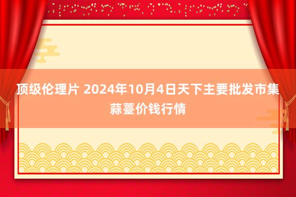 顶级伦理片 2024年10月4日天下主要批发市集蒜薹价钱行情