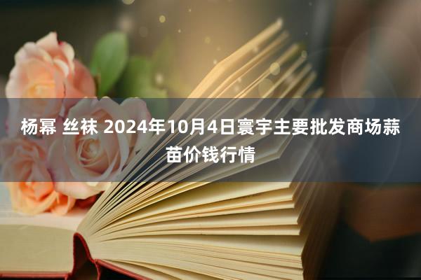 杨幂 丝袜 2024年10月4日寰宇主要批发商场蒜苗价钱行情