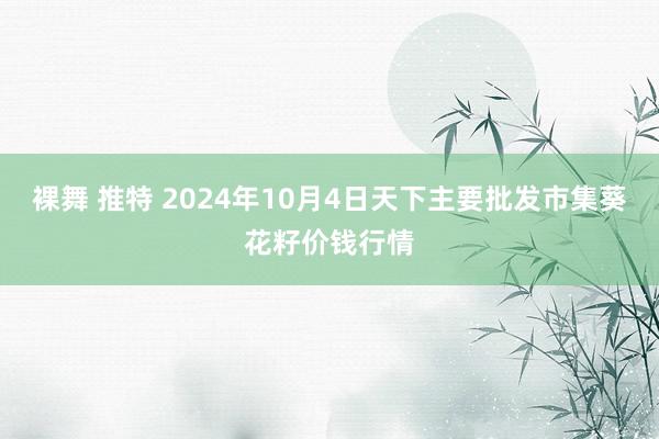 裸舞 推特 2024年10月4日天下主要批发市集葵花籽价钱行情