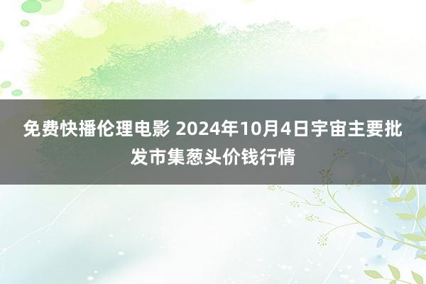 免费快播伦理电影 2024年10月4日宇宙主要批发市集葱头价钱行情