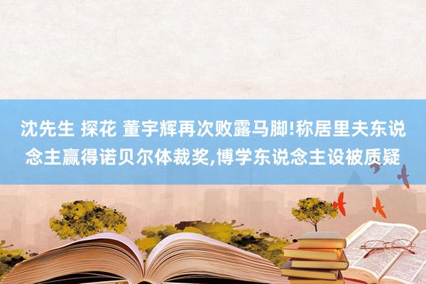 沈先生 探花 董宇辉再次败露马脚!称居里夫东说念主赢得诺贝尔体裁奖,博学东说念主设被质疑