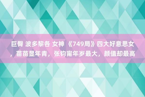 巨臀 波多黎各 女神 《749局》四大好意思女，苗苗显年青，张钧甯年岁最大，颜值却最高