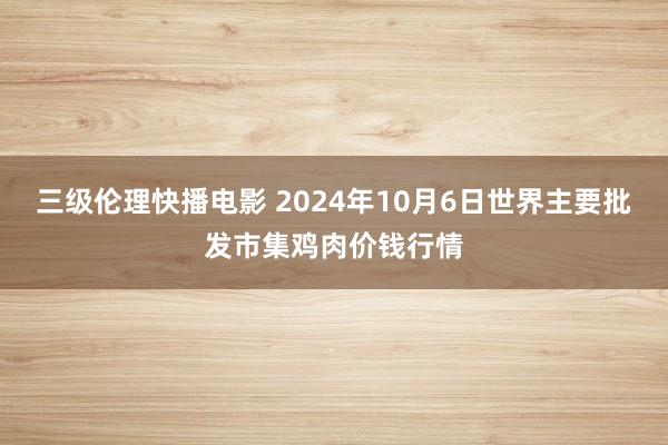 三级伦理快播电影 2024年10月6日世界主要批发市集鸡肉价钱行情