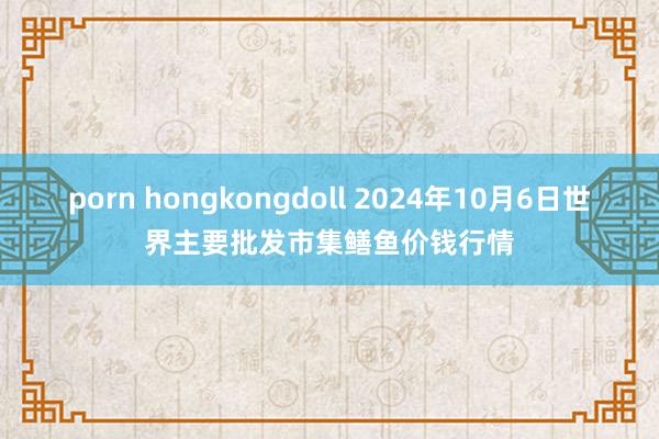 porn hongkongdoll 2024年10月6日世界主要批发市集鳝鱼价钱行情