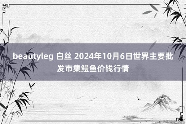 beautyleg 白丝 2024年10月6日世界主要批发市集鳗鱼价钱行情