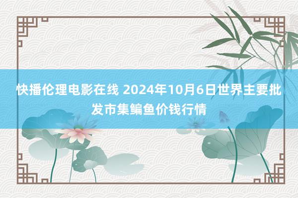 快播伦理电影在线 2024年10月6日世界主要批发市集鳊鱼价钱行情