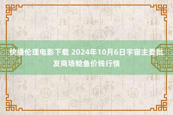 快播伦理电影下载 2024年10月6日宇宙主要批发商场鲶鱼价钱行情